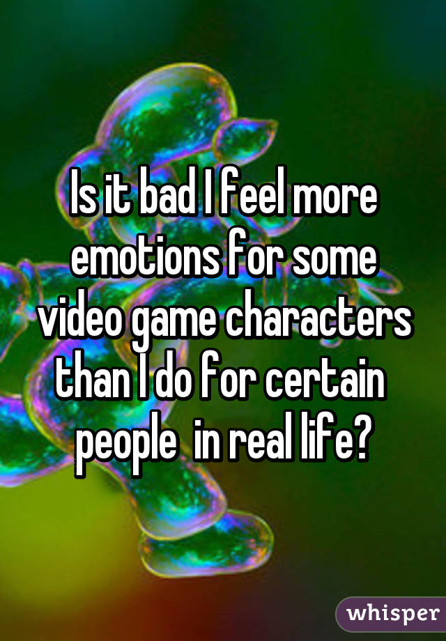 Is it bad I feel more emotions for some video game characters than I do for certain  people  in real life?