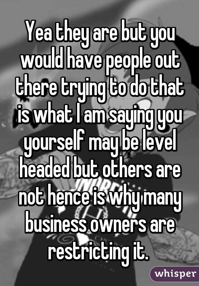 Yea they are but you would have people out there trying to do that is what I am saying you yourself may be level headed but others are not hence is why many business owners are restricting it. 