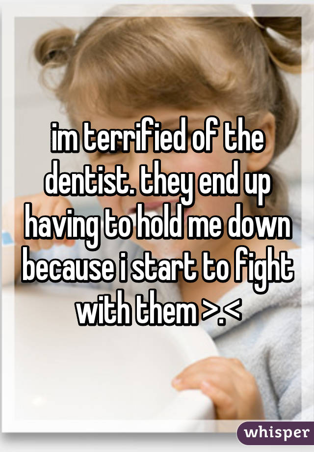 im terrified of the dentist. they end up having to hold me down because i start to fight with them >.<