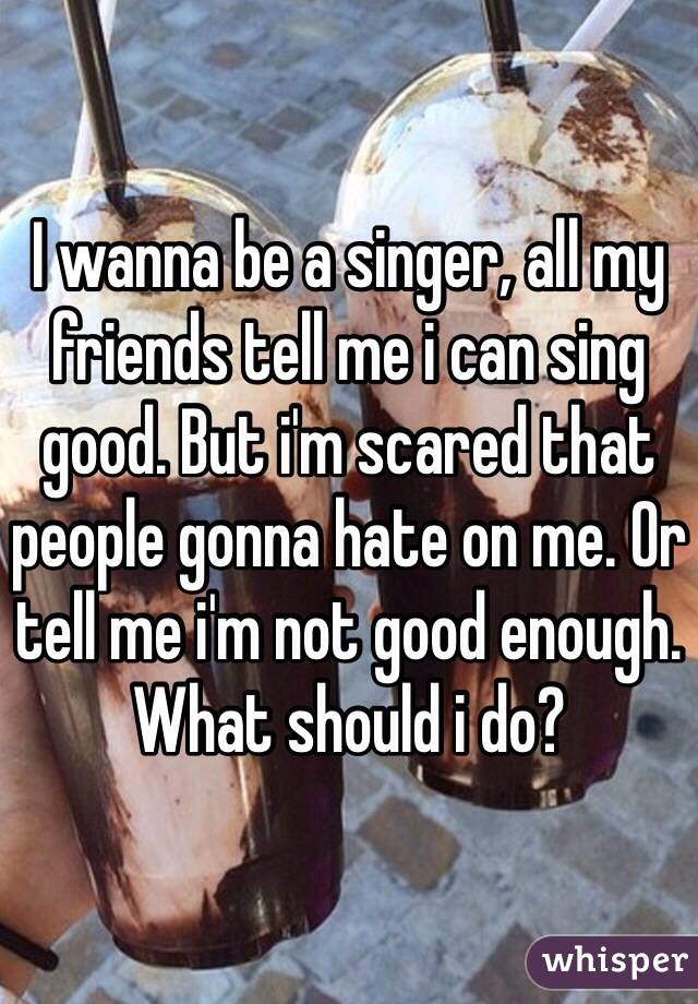 I wanna be a singer, all my friends tell me i can sing good. But i'm scared that people gonna hate on me. Or tell me i'm not good enough. What should i do? 