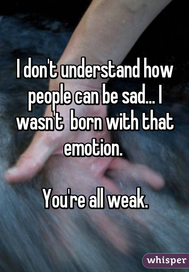 I don't understand how people can be sad... I wasn't  born with that emotion. 

You're all weak.