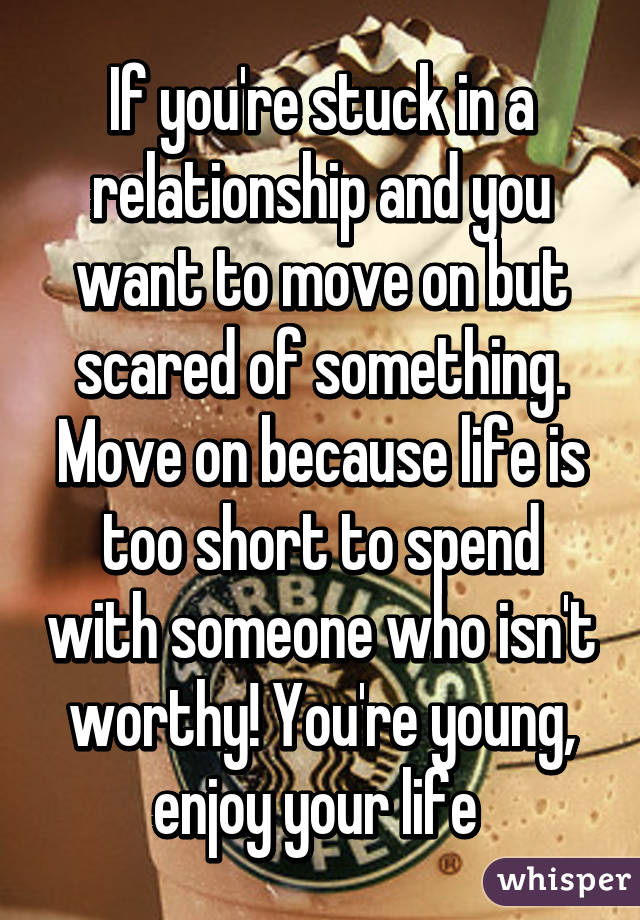 If you're stuck in a relationship and you want to move on but scared of something. Move on because life is too short to spend with someone who isn't worthy! You're young, enjoy your life 