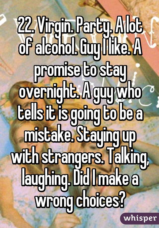 22. Virgin. Party. A lot of alcohol. Guy I like. A promise to stay overnight. A guy who tells it is going to be a mistake. Staying up with strangers. Talking, laughing. Did I make a wrong choices?