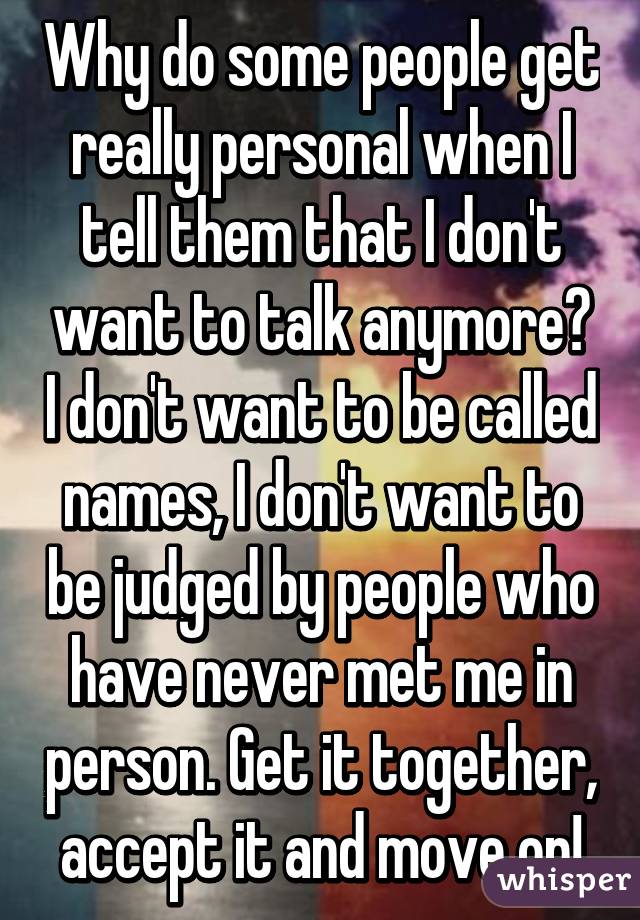 Why do some people get really personal when I tell them that I don't want to talk anymore? I don't want to be called names, I don't want to be judged by people who have never met me in person. Get it together, accept it and move on!