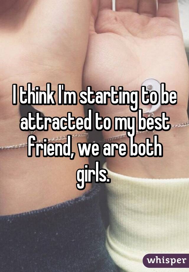 I think I'm starting to be attracted to my best friend, we are both girls. 