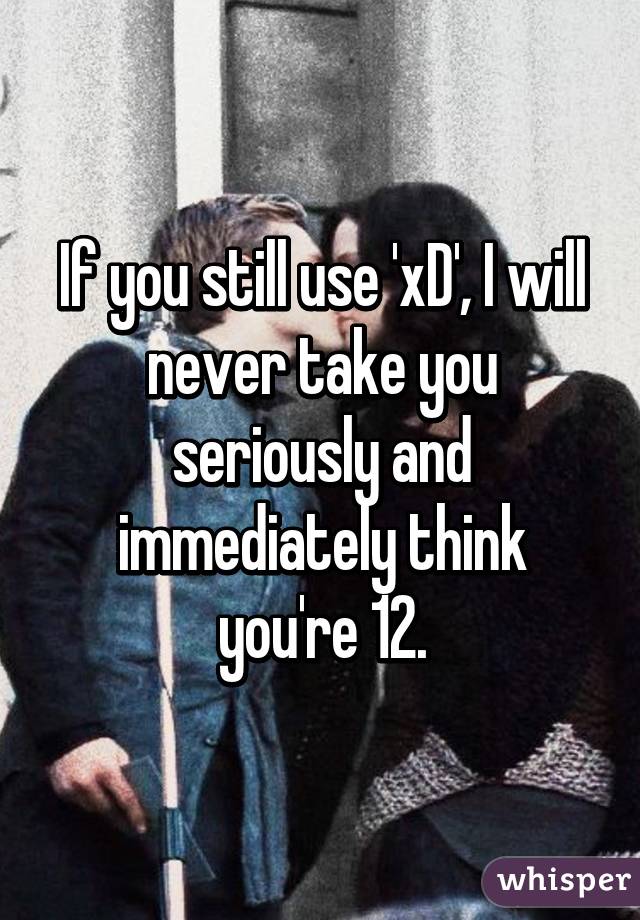 If you still use 'xD', I will never take you seriously and immediately think you're 12.