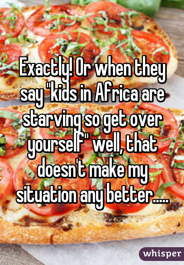 Exactly! Or when they say "kids in Africa are starving so get over yourself" well, that doesn't make my situation any better.....