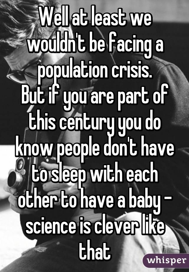 Well at least we wouldn't be facing a population crisis.
But if you are part of this century you do know people don't have to sleep with each other to have a baby - science is clever like that