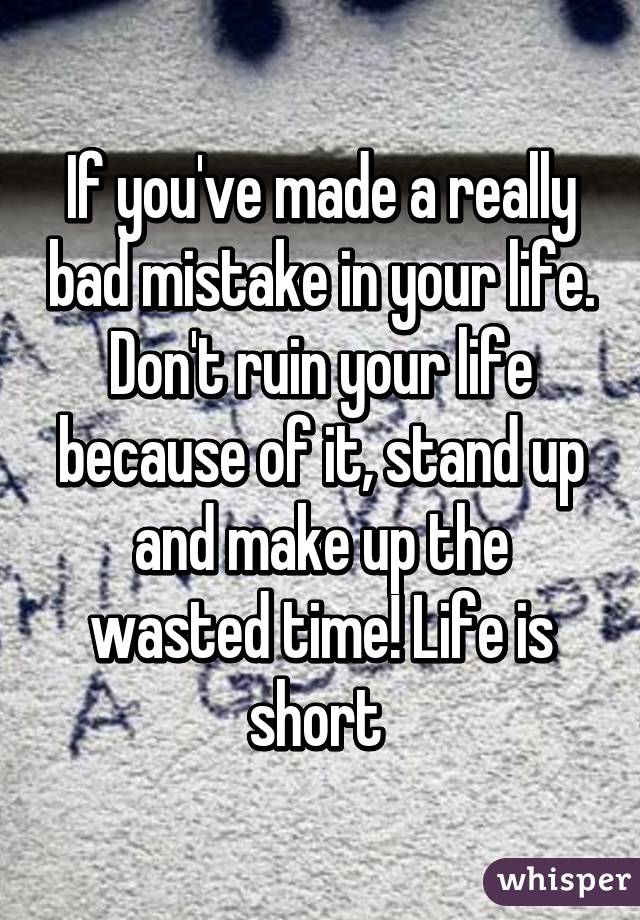 If you've made a really bad mistake in your life. Don't ruin your life because of it, stand up and make up the wasted time! Life is short 