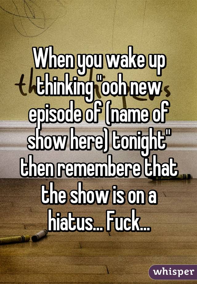 When you wake up thinking "ooh new episode of (name of show here) tonight" then remembere that the show is on a hiatus... Fuck...