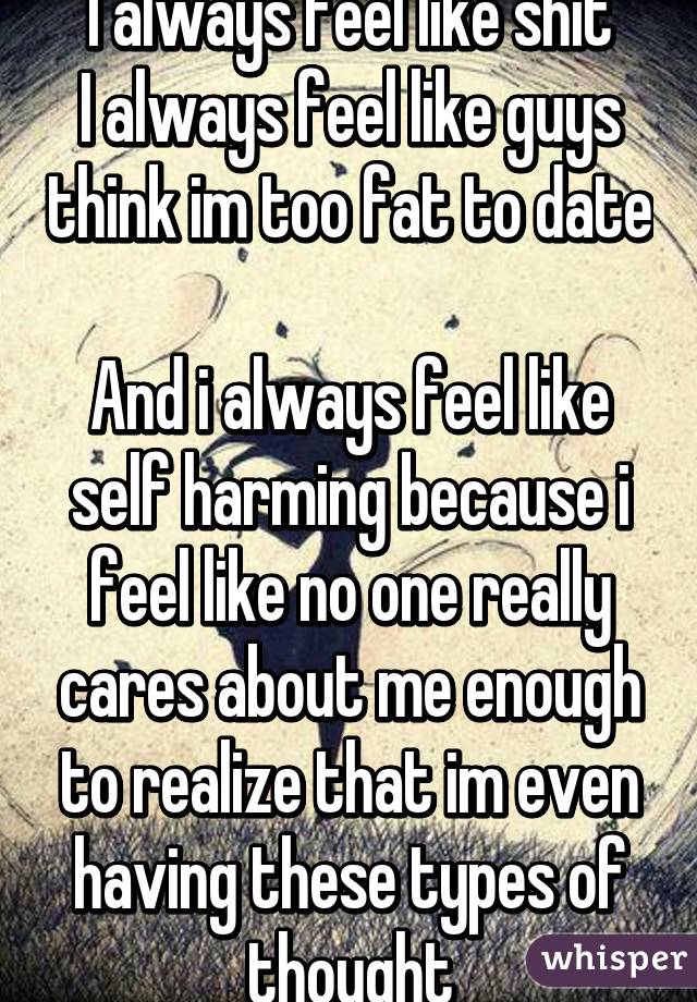 I always feel like shit
I always feel like guys think im too fat to date 
And i always feel like self harming because i feel like no one really cares about me enough to realize that im even having these types of thought