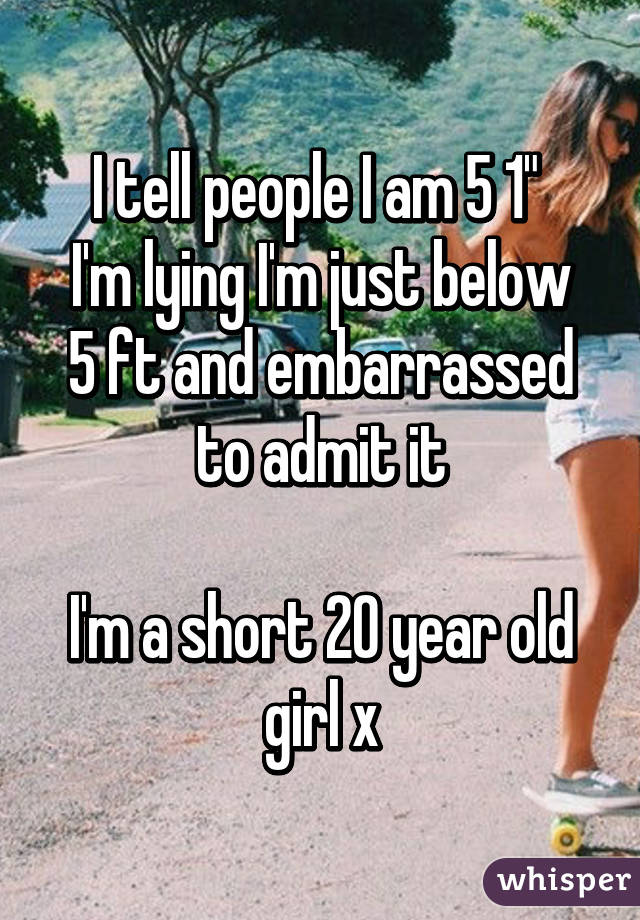 I tell people I am 5 1" 
I'm lying I'm just below 5 ft and embarrassed to admit it

I'm a short 20 year old girl x