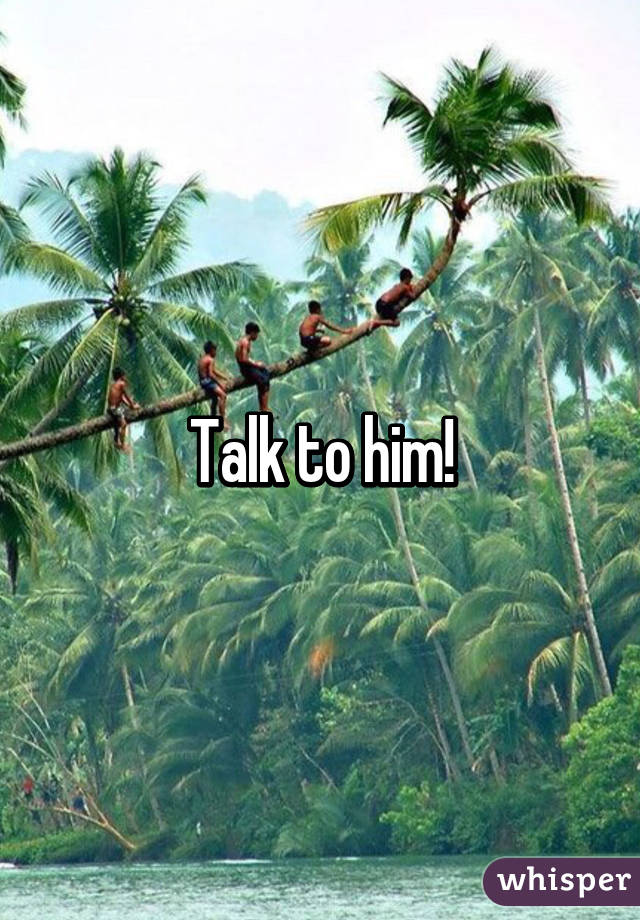 Talk to him!