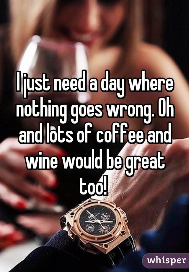 I just need a day where nothing goes wrong. Oh and lots of coffee and wine would be great too! 