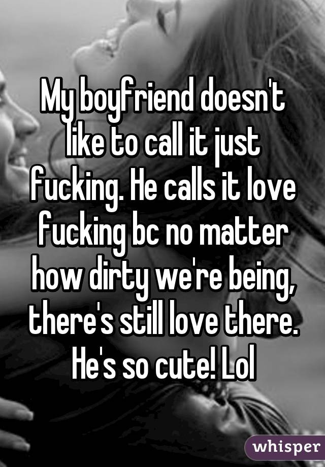 My boyfriend doesn't like to call it just fucking. He calls it love fucking bc no matter how dirty we're being, there's still love there. He's so cute! Lol