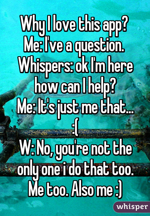 Why I love this app? 
Me: I've a question. 
Whispers: ok I'm here how can I help?
Me: It's just me that... :(
W: No, you're not the only one i do that too. Me too. Also me :)