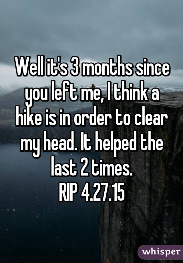 Well it's 3 months since you left me, I think a hike is in order to clear my head. It helped the last 2 times.
RIP 4.27.15