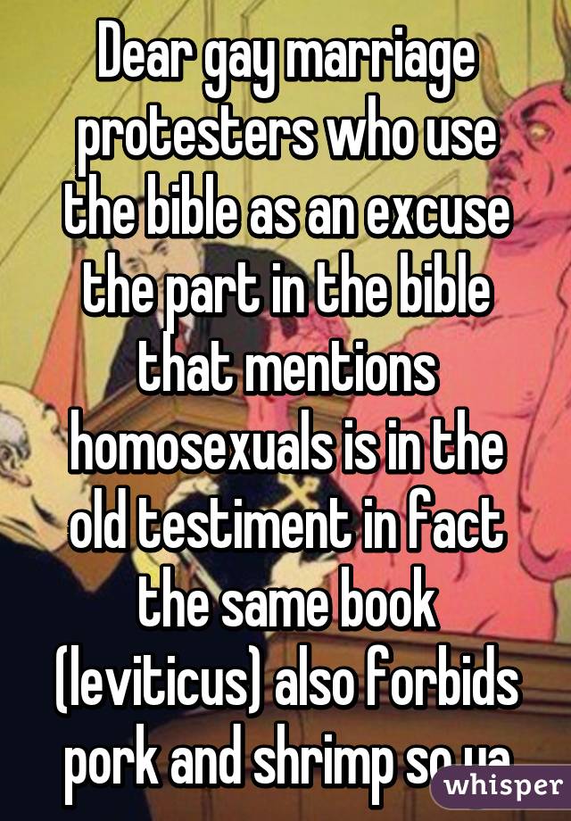 Dear gay marriage protesters who use the bible as an excuse the part in the bible that mentions homosexuals is in the old testiment in fact the same book (leviticus) also forbids pork and shrimp so ya