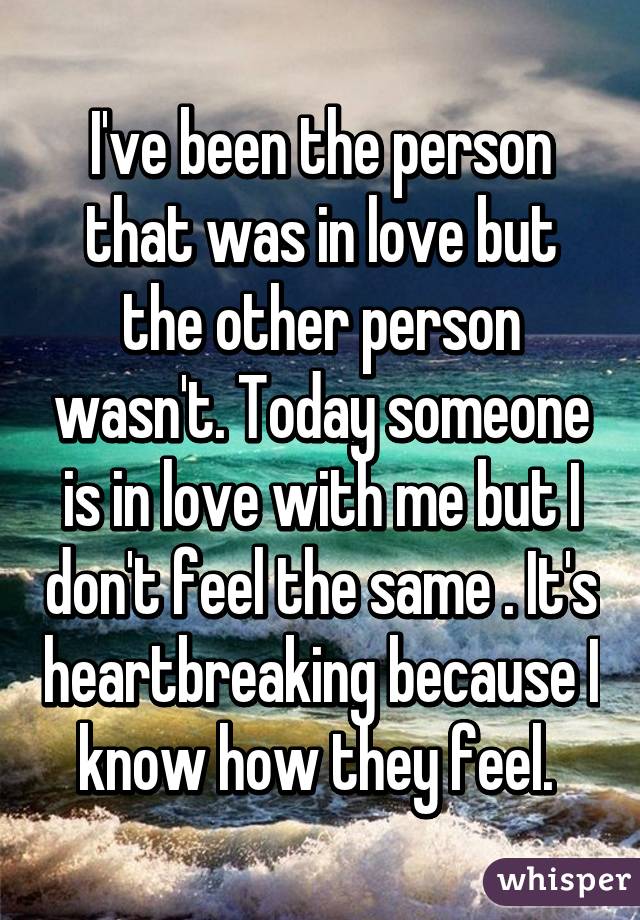 I've been the person that was in love but the other person wasn't. Today someone is in love with me but I don't feel the same . It's heartbreaking because I know how they feel. 