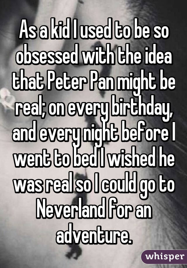 As a kid I used to be so obsessed with the idea that Peter Pan might be real; on every birthday, and every night before I went to bed I wished he was real so I could go to Neverland for an adventure.