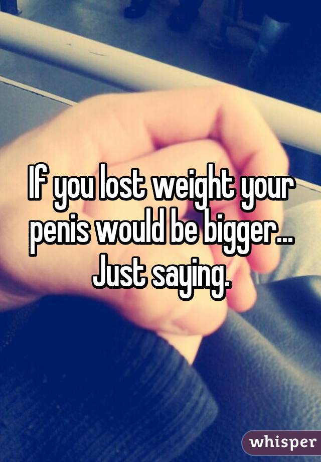 If you lost weight your penis would be bigger... Just saying.