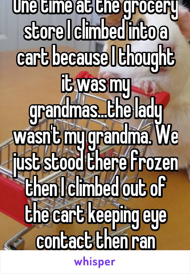 
One time at the grocery store I climbed into a cart because I thought it was my grandmas...the lady wasn't my grandma. We just stood there frozen then I climbed out of the cart keeping eye contact then ran away...