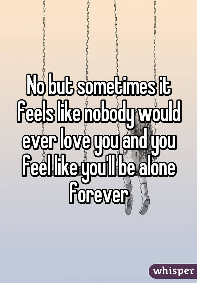 No but sometimes it feels like nobody would ever love you and you feel like you'll be alone forever