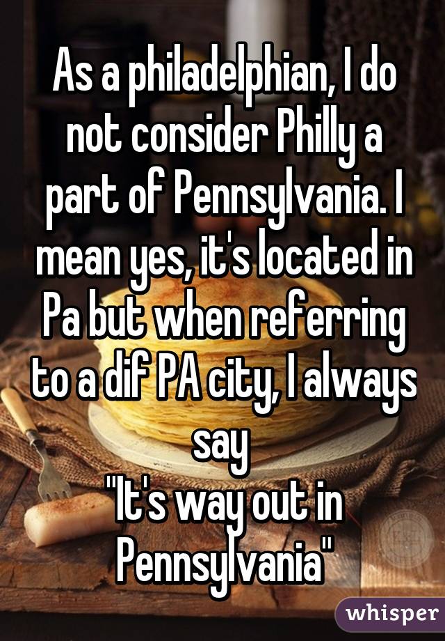 As a philadelphian, I do not consider Philly a part of Pennsylvania. I mean yes, it's located in Pa but when referring to a dif PA city, I always say 
"It's way out in Pennsylvania"