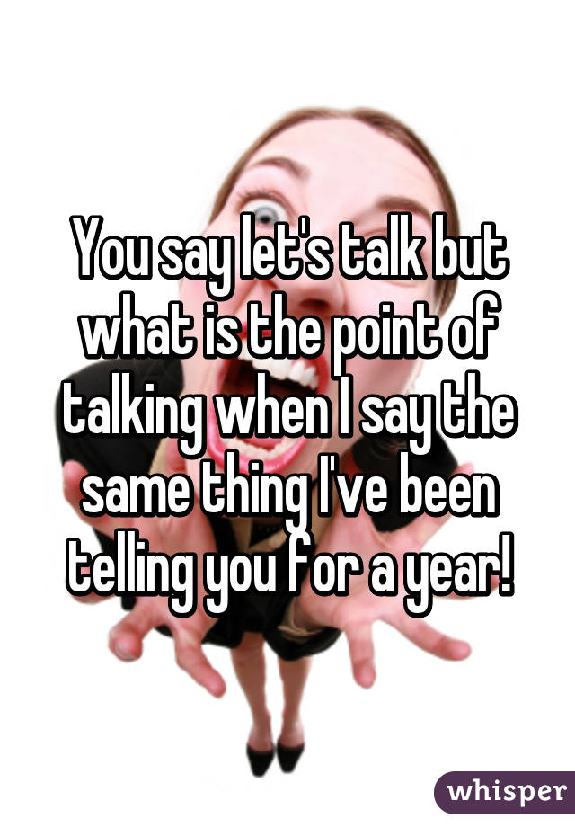 You say let's talk but what is the point of talking when I say the same thing I've been telling you for a year!