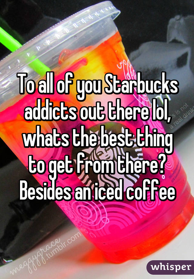 To all of you Starbucks addicts out there lol, whats the best thing to get from there? Besides an iced coffee