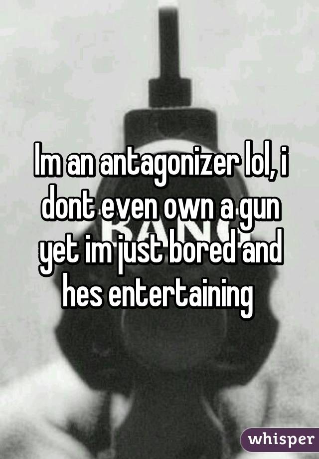 Im an antagonizer lol, i dont even own a gun yet im just bored and hes entertaining 