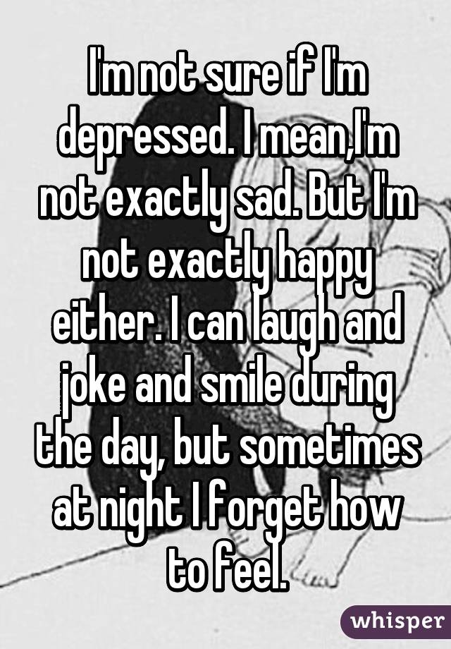 I'm not sure if I'm depressed. I mean,I'm not exactly sad. But I'm not exactly happy either. I can laugh and joke and smile during the day, but sometimes at night I forget how to feel.