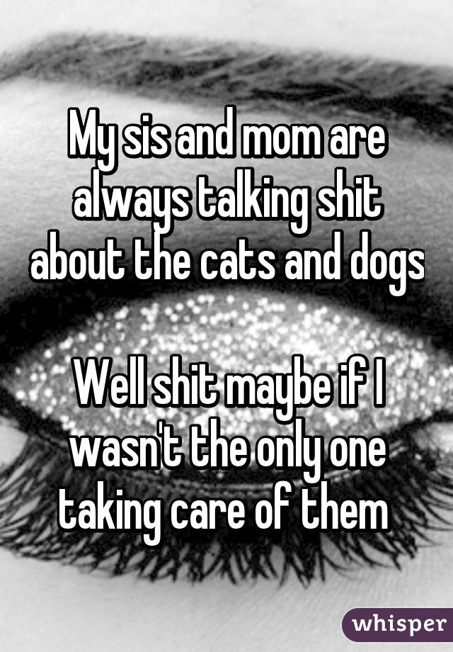 My sis and mom are always talking shit about the cats and dogs 
Well shit maybe if I wasn't the only one taking care of them 