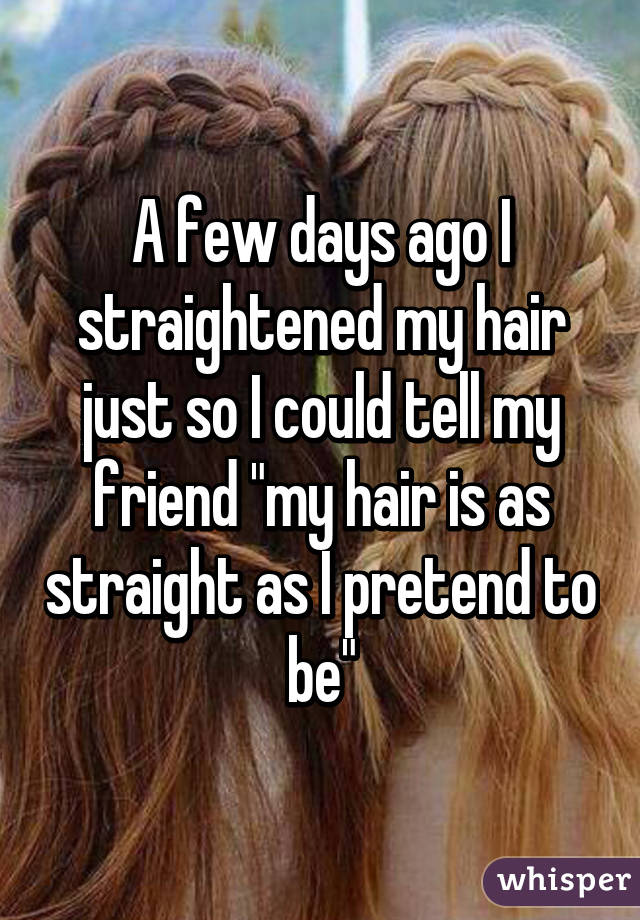 A few days ago I straightened my hair just so I could tell my friend "my hair is as straight as I pretend to be"