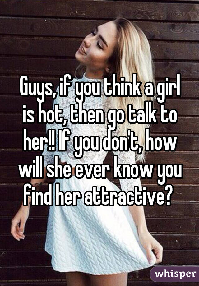 Guys, if you think a girl is hot, then go talk to her!! If you don't, how will she ever know you find her attractive? 