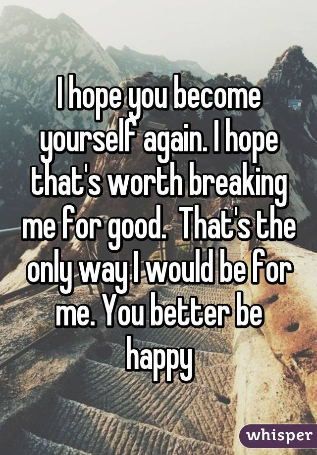 I hope you become yourself again. I hope that's worth breaking me for good.  That's the only way I would be for me. You better be happy