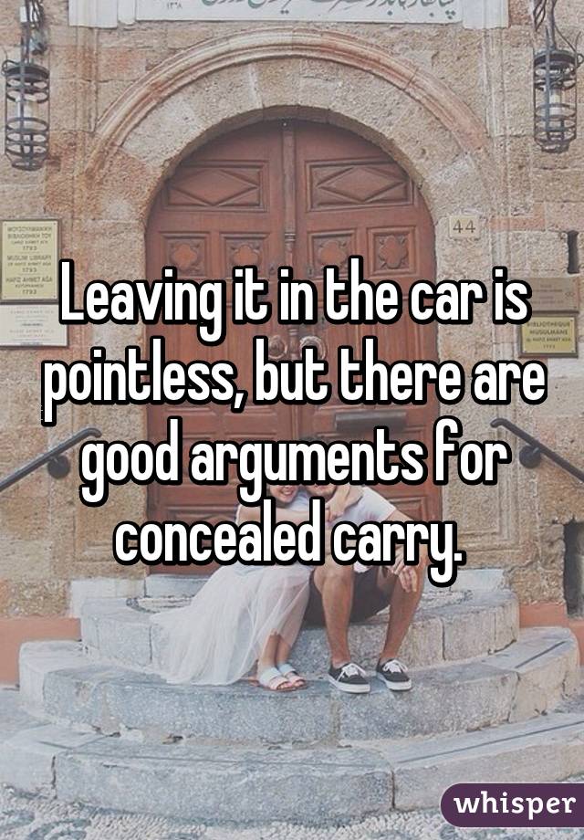 Leaving it in the car is pointless, but there are good arguments for concealed carry. 