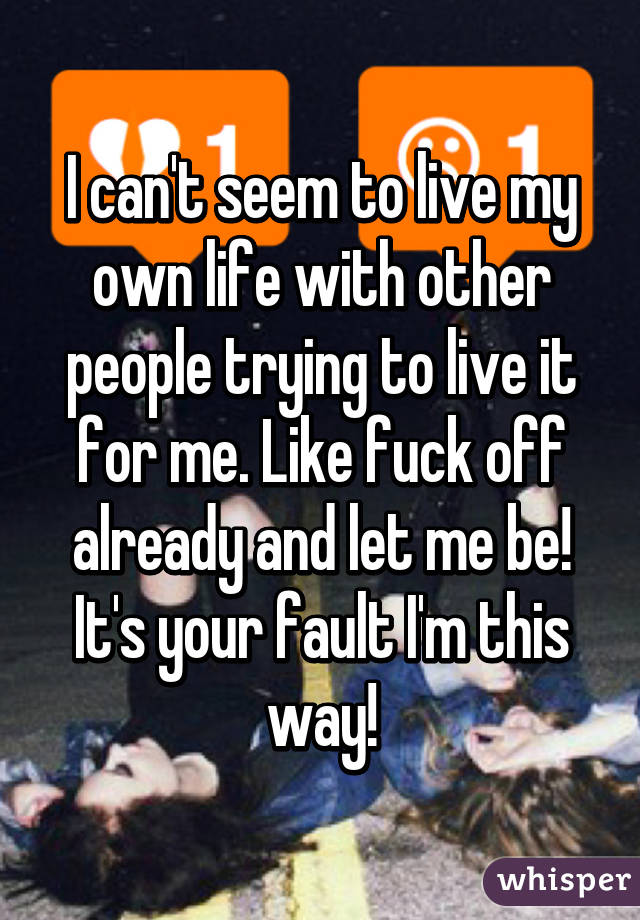 I can't seem to live my own life with other people trying to live it for me. Like fuck off already and let me be! It's your fault I'm this way!