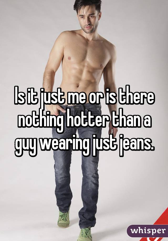 Is it just me or is there nothing hotter than a guy wearing just jeans.