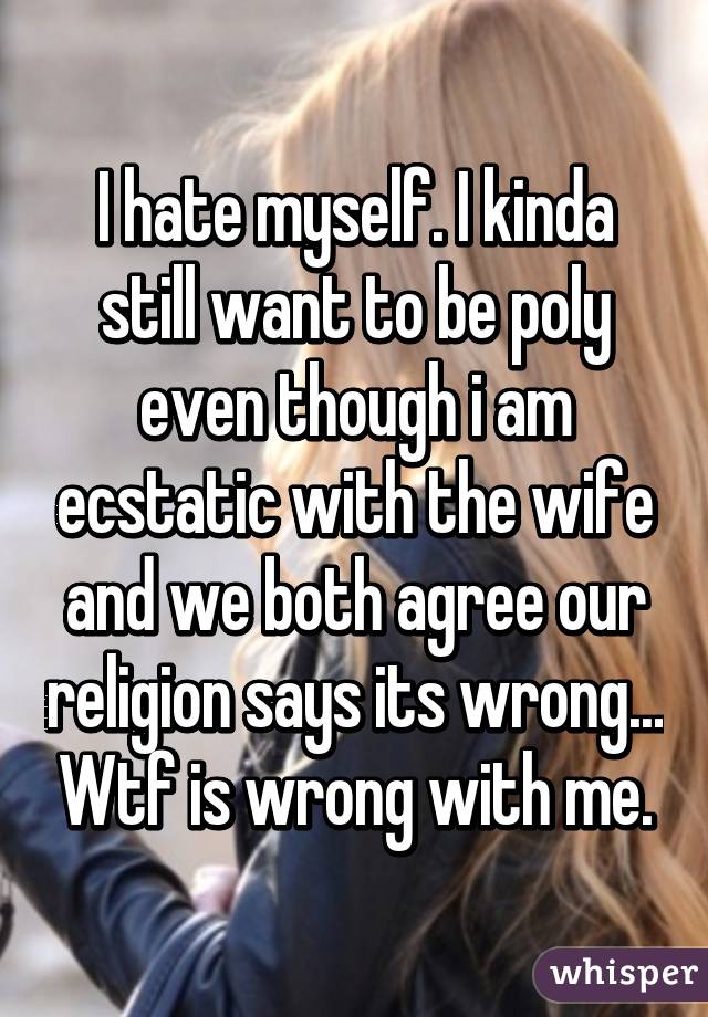 I hate myself. I kinda still want to be poly even though i am ecstatic with the wife and we both agree our religion says its wrong... Wtf is wrong with me.