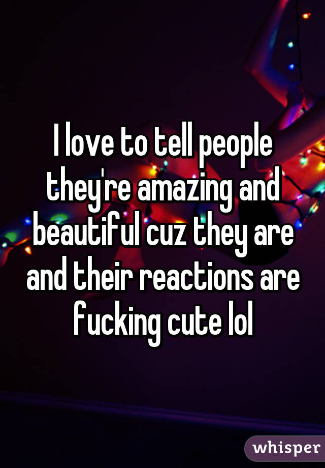 I love to tell people they're amazing and beautiful cuz they are and their reactions are fucking cute lol