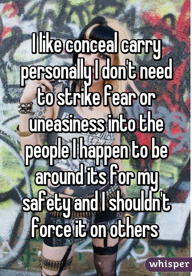 I like conceal carry personally I don't need to strike fear or uneasiness into the people I happen to be around its for my safety and I shouldn't force it on others 