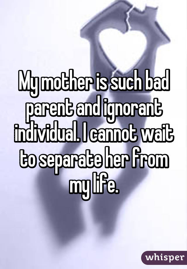 My mother is such bad parent and ignorant individual. I cannot wait to separate her from my life.