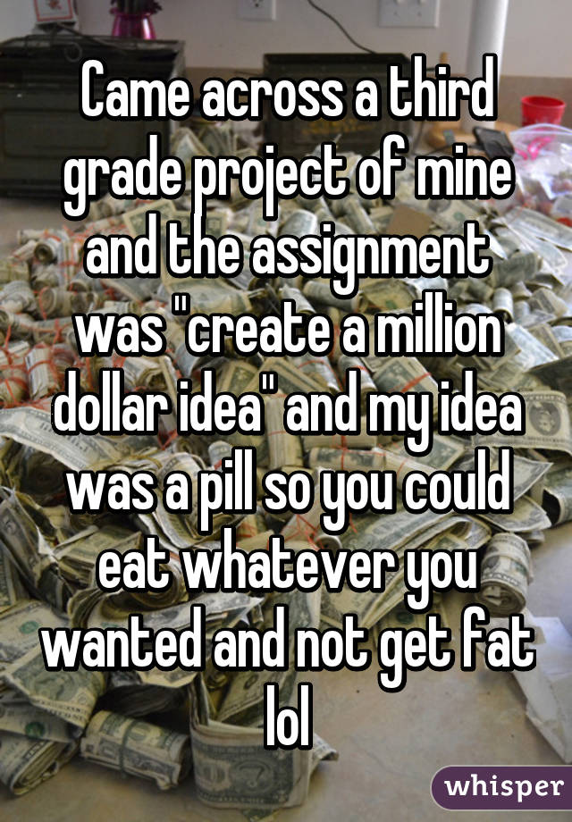 Came across a third grade project of mine and the assignment was "create a million dollar idea" and my idea was a pill so you could eat whatever you wanted and not get fat lol