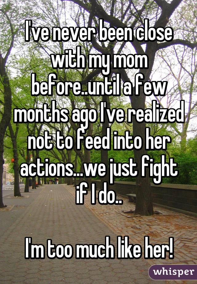 I've never been close with my mom before..until a few months ago I've realized not to feed into her actions...we just fight if I do..

 I'm too much like her! 