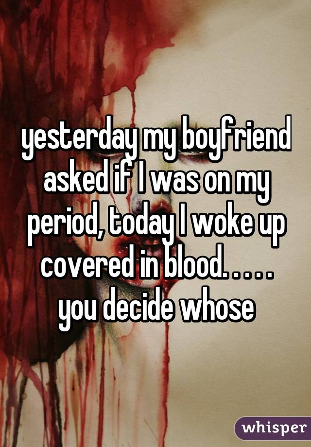 yesterday my boyfriend asked if I was on my period, today I woke up covered in blood. . . . .
you decide whose