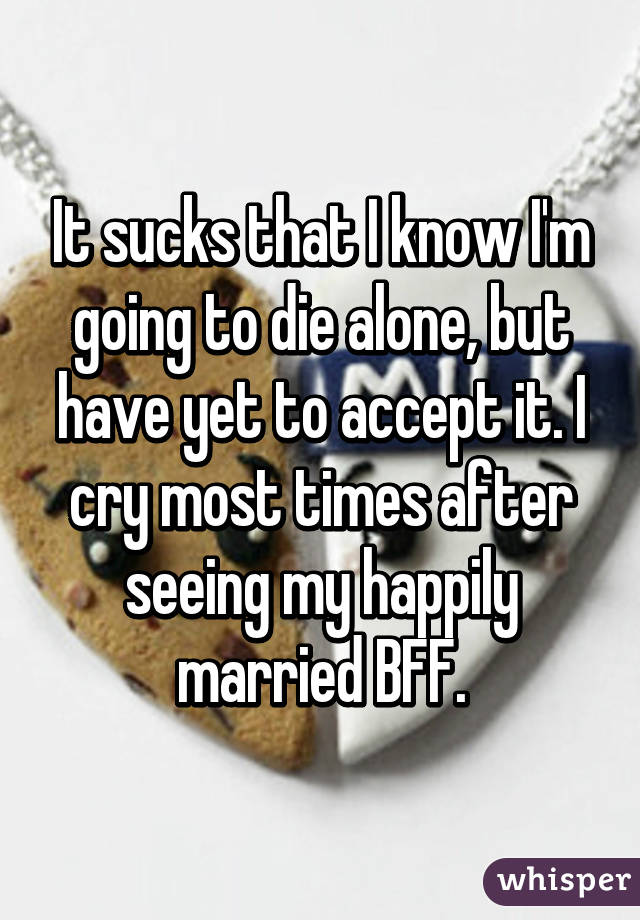 It sucks that I know I'm going to die alone, but have yet to accept it. I cry most times after seeing my happily married BFF.