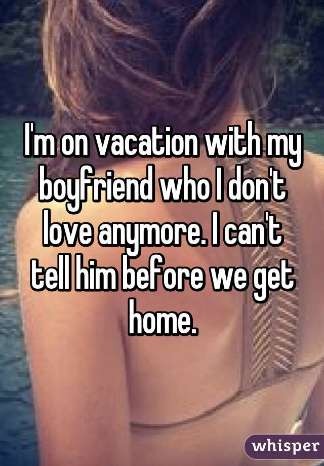 I'm on vacation with my boyfriend who I don't love anymore. I can't tell him before we get home.