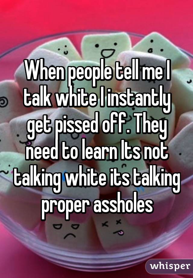 When people tell me I talk white I instantly get pissed off. They need to learn Its not talking white its talking proper assholes