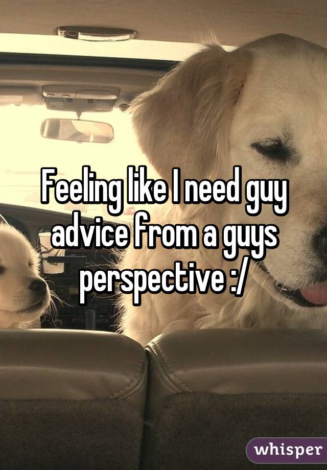 Feeling like I need guy advice from a guys perspective :/